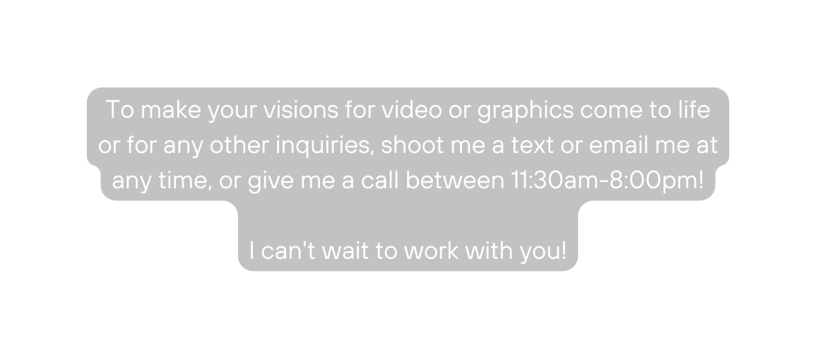 To make your visions for video or graphics come to life or for any other inquiries shoot me a text or email me at any time or give me a call between 11 30am 8 00pm I can t wait to work with you